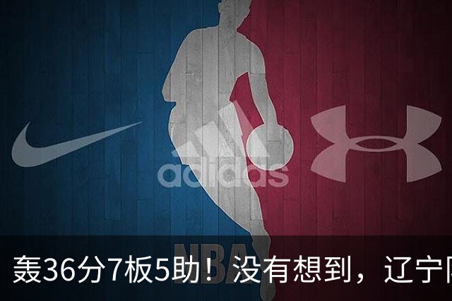 轰36分7板5助！没有想到，辽宁队输给了自己抛弃之人
