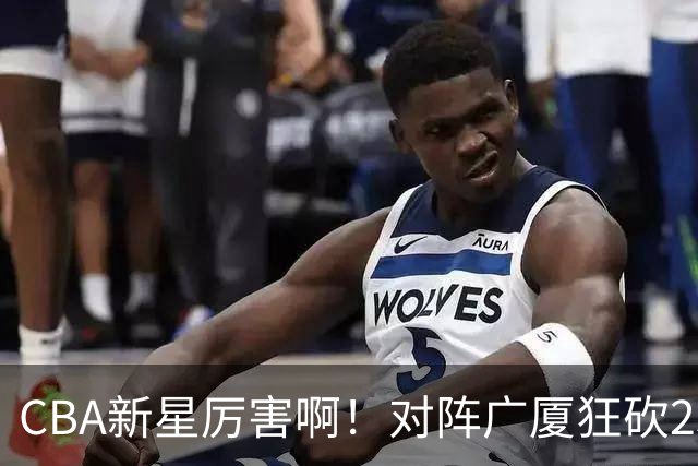 CBA新星厉害啊！对阵广厦狂砍25+7+7抢断，四川男篮后悔没要他吗